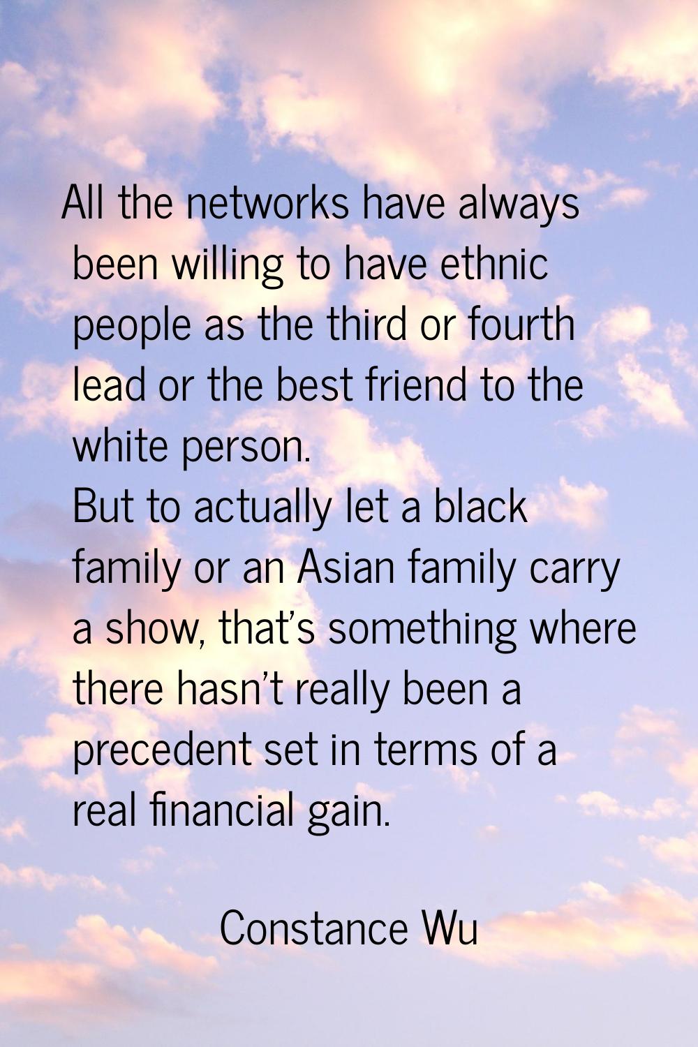 All the networks have always been willing to have ethnic people as the third or fourth lead or the 