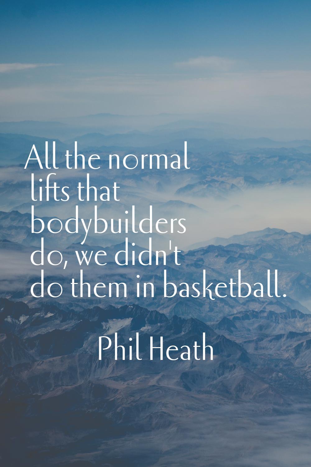 All the normal lifts that bodybuilders do, we didn't do them in basketball.