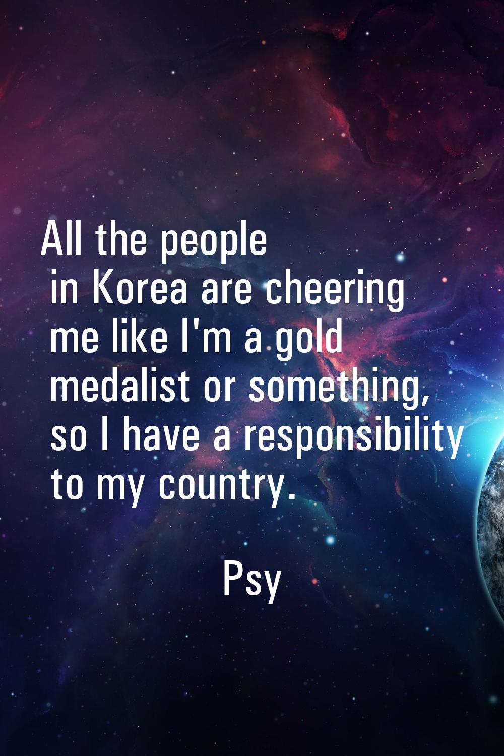 All the people in Korea are cheering me like I'm a gold medalist or something, so I have a responsi