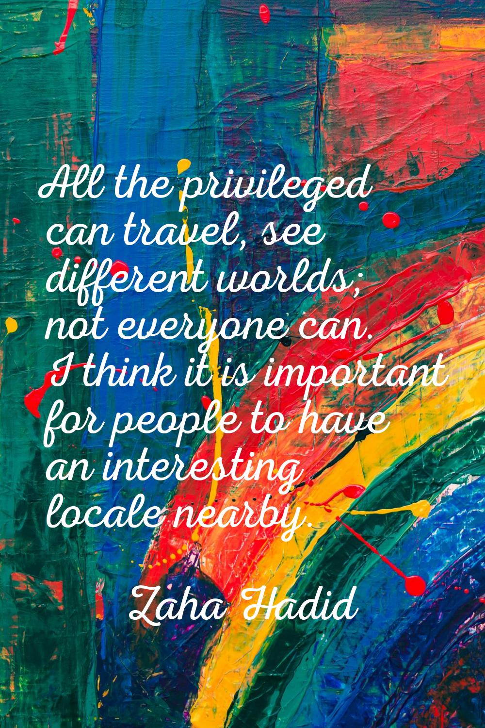 All the privileged can travel, see different worlds; not everyone can. I think it is important for 