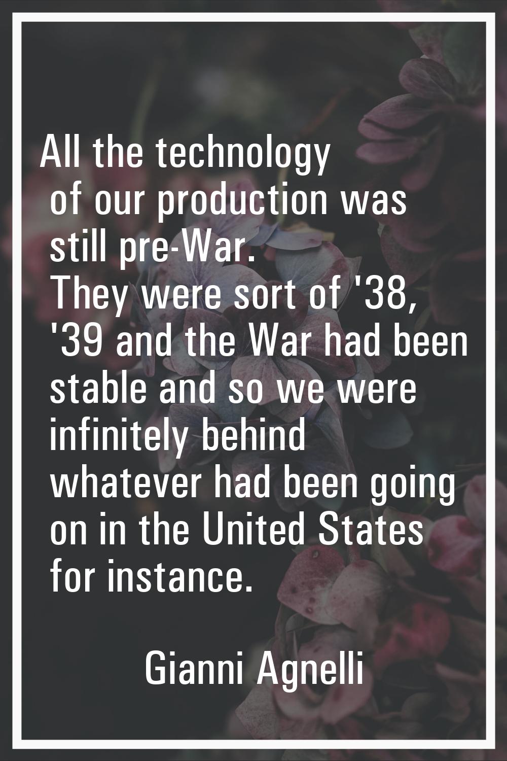 All the technology of our production was still pre-War. They were sort of '38, '39 and the War had 