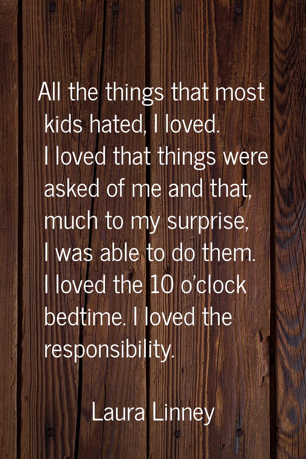 All the things that most kids hated, I loved. I loved that things were asked of me and that, much t