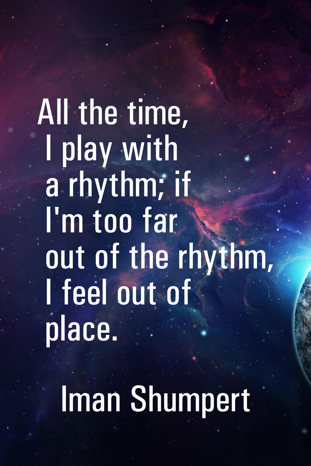 All the time, I play with a rhythm; if I'm too far out of the rhythm, I feel out of place.