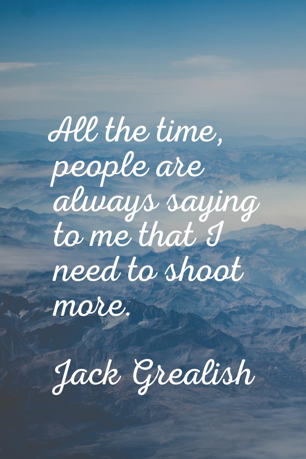 All the time, people are always saying to me that I need to shoot more.