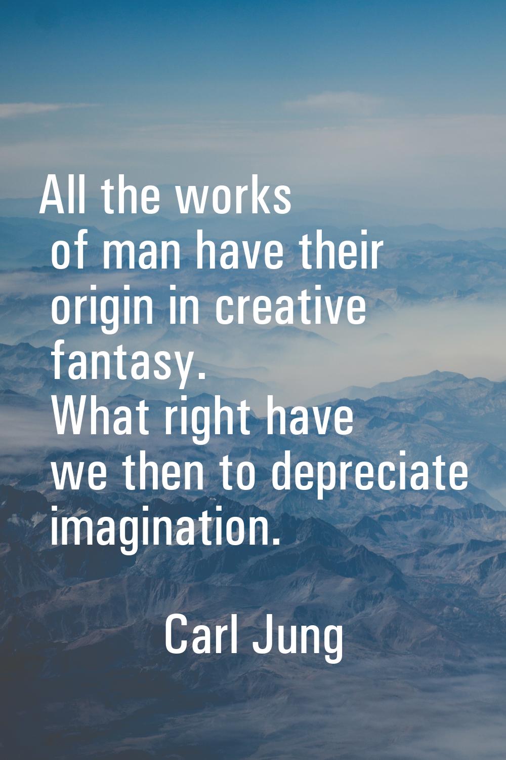 All the works of man have their origin in creative fantasy. What right have we then to depreciate i