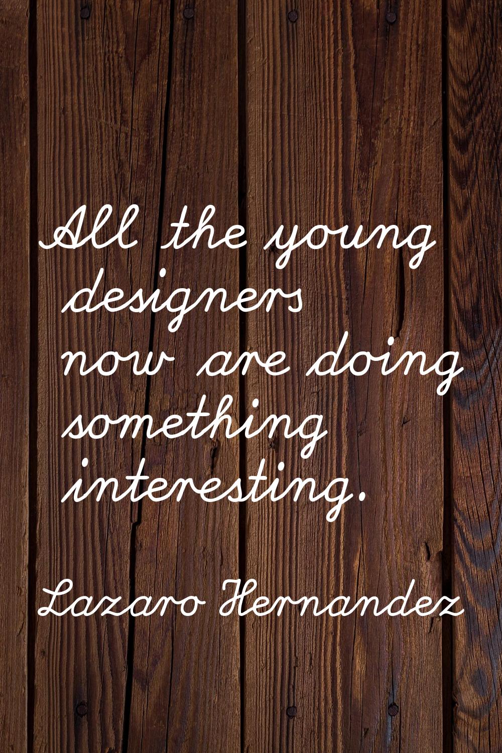 All the young designers now are doing something interesting.