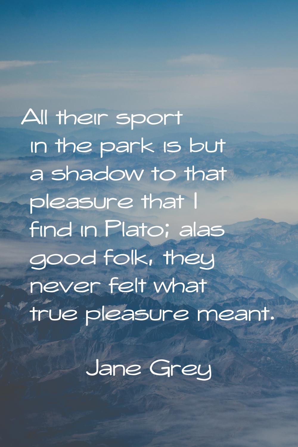 All their sport in the park is but a shadow to that pleasure that I find in Plato; alas good folk, 