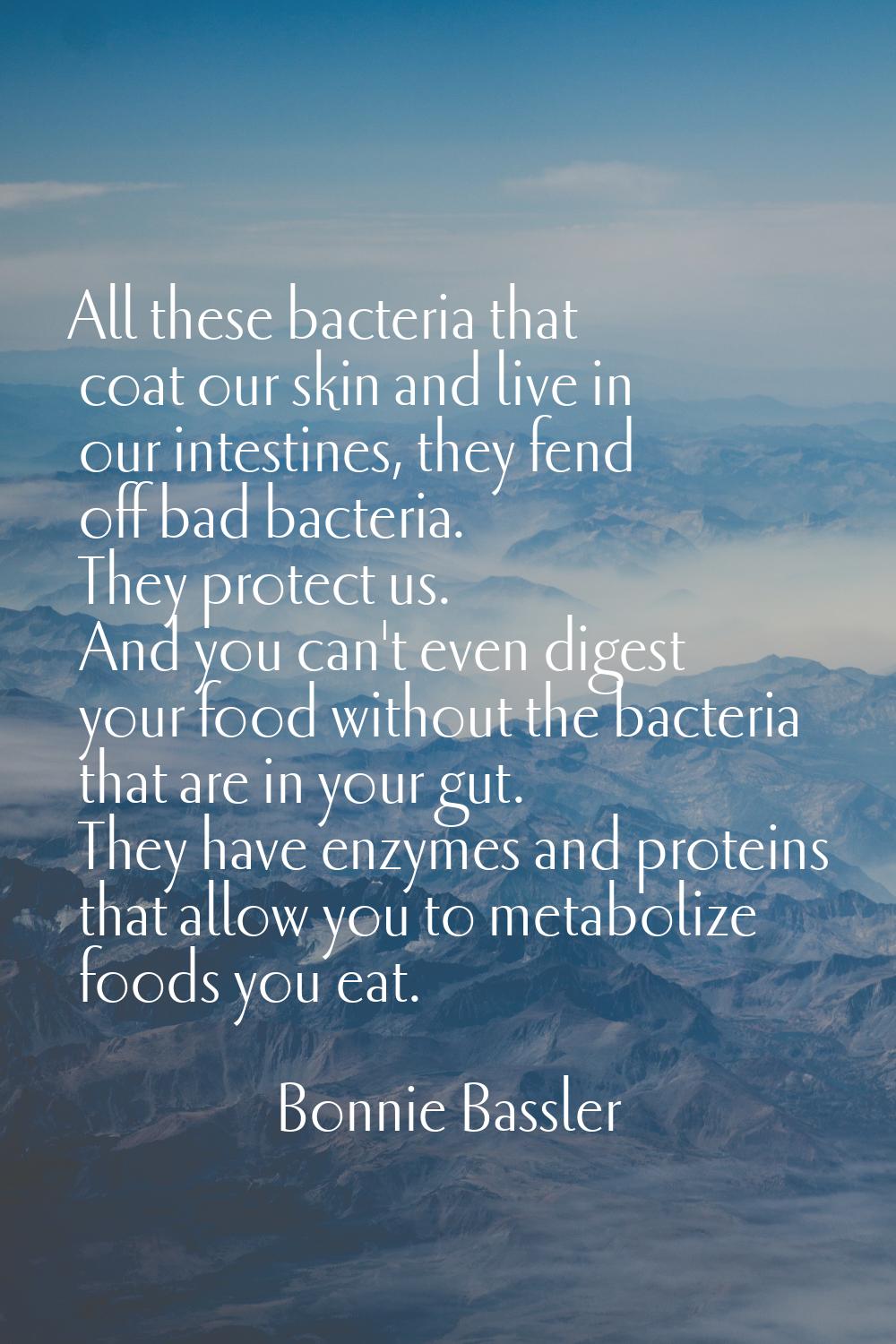 All these bacteria that coat our skin and live in our intestines, they fend off bad bacteria. They 