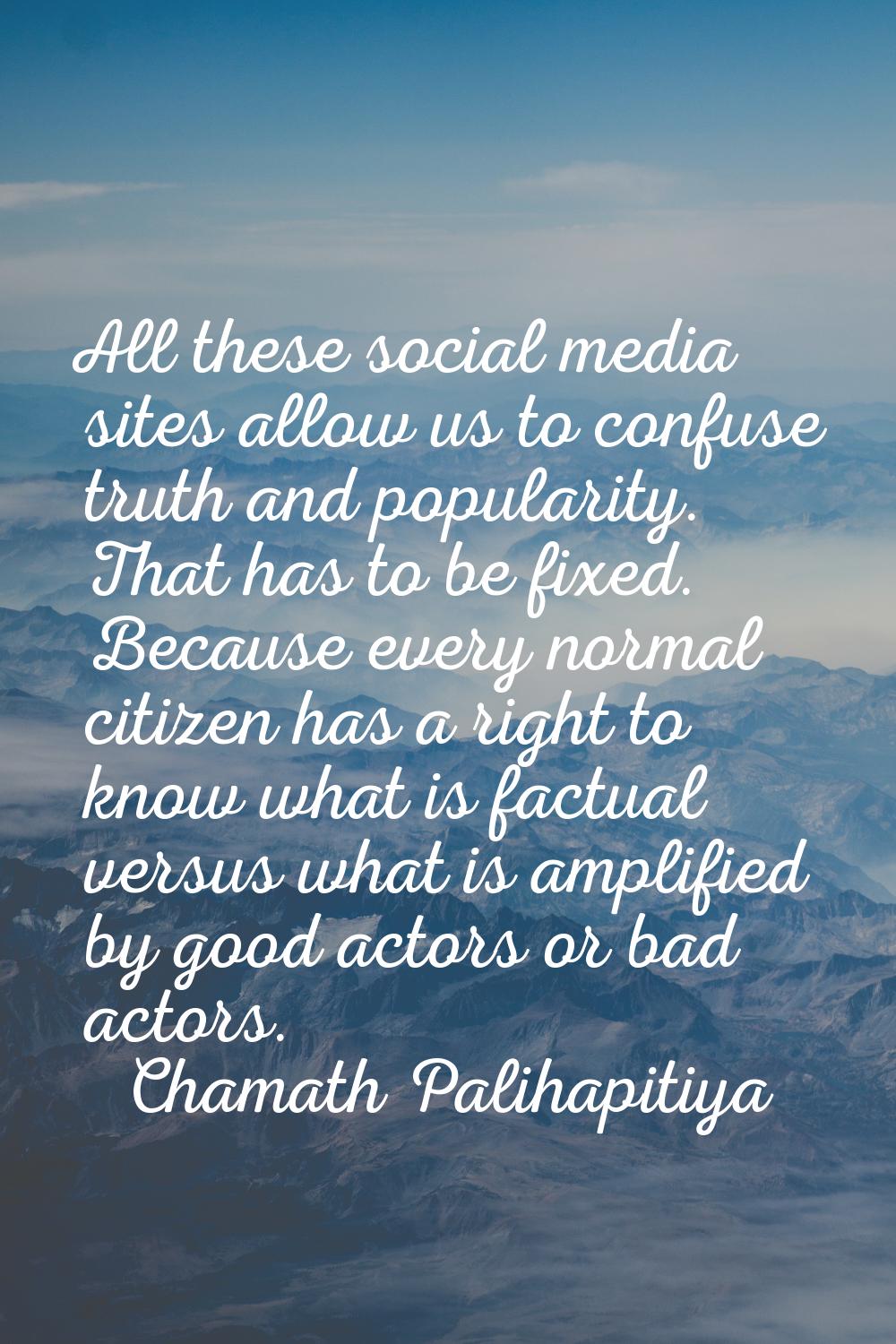 All these social media sites allow us to confuse truth and popularity. That has to be fixed. Becaus