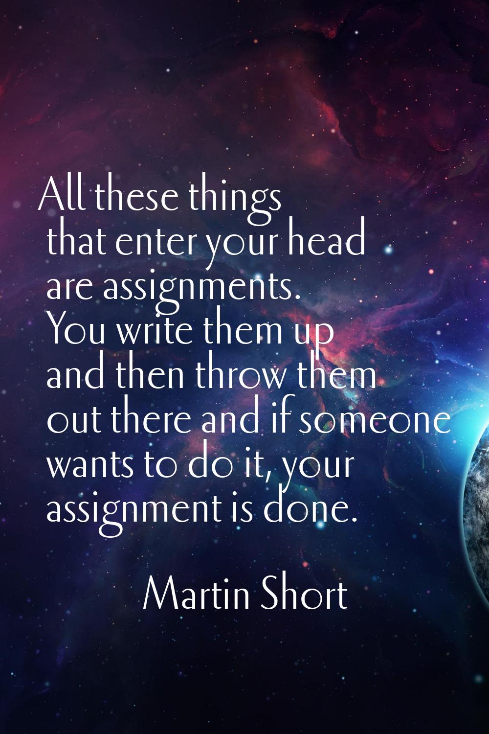 All these things that enter your head are assignments. You write them up and then throw them out th