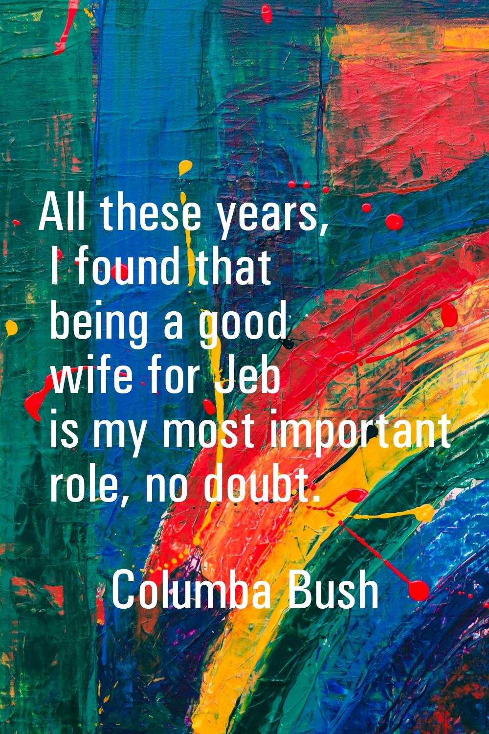 All these years, I found that being a good wife for Jeb is my most important role, no doubt.