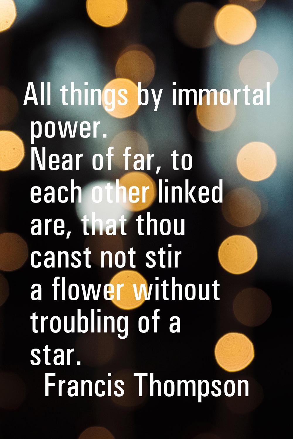 All things by immortal power. Near of far, to each other linked are, that thou canst not stir a flo