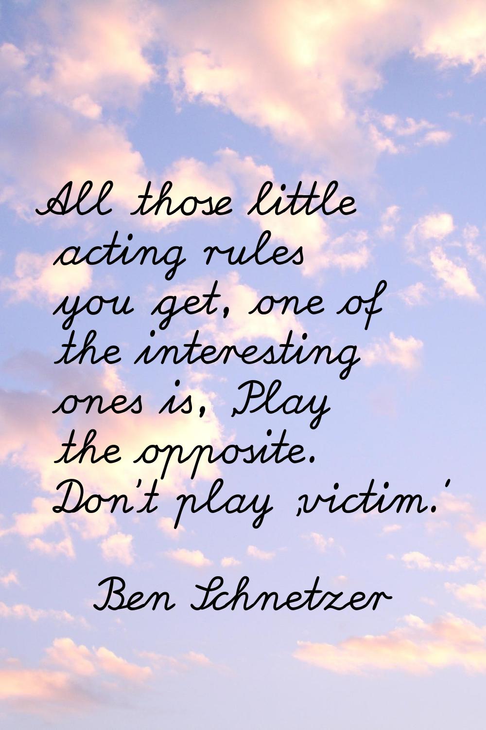 All those little acting rules you get, one of the interesting ones is, 'Play the opposite. Don't pl