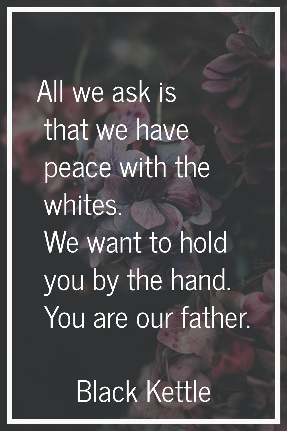 All we ask is that we have peace with the whites. We want to hold you by the hand. You are our fath