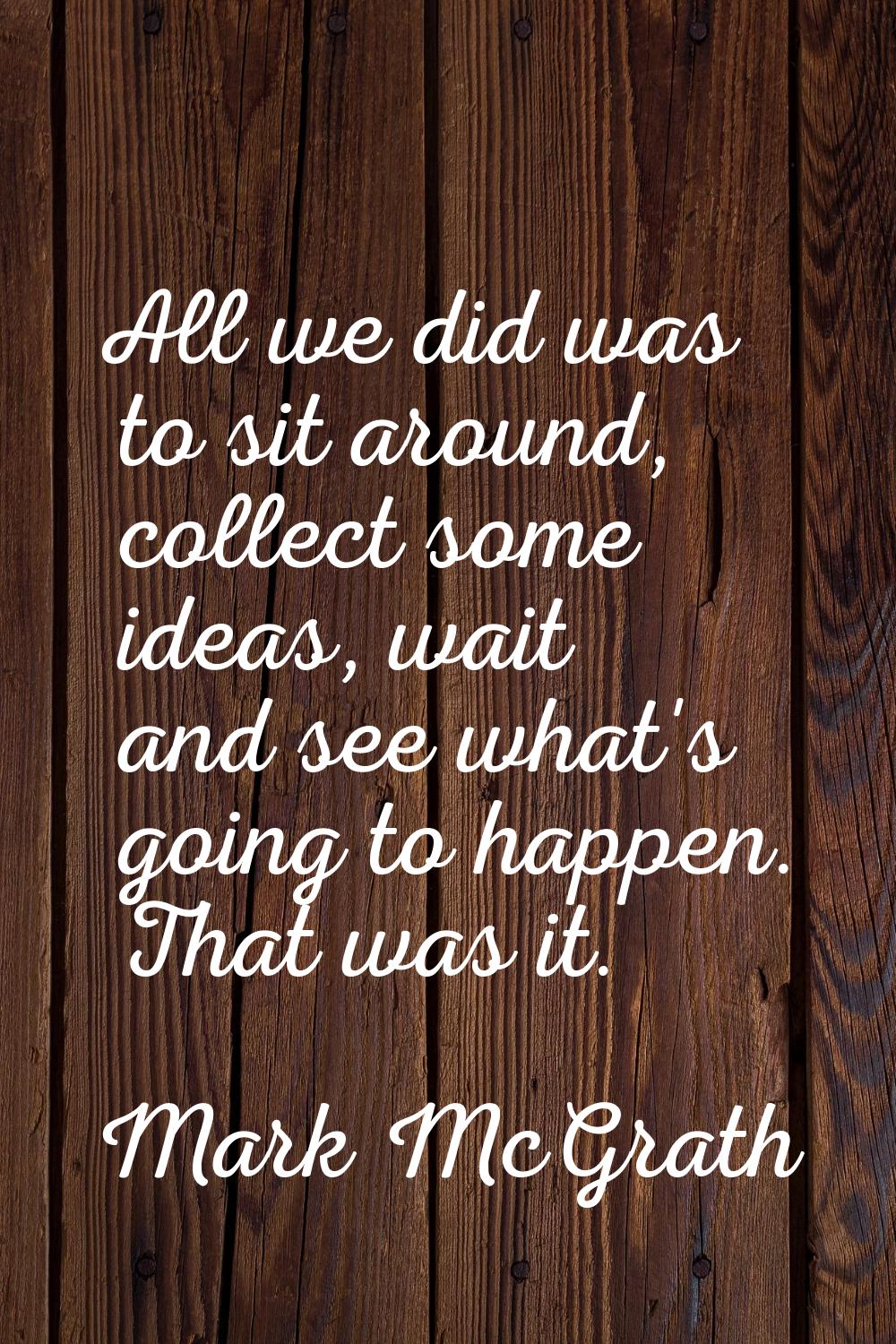 All we did was to sit around, collect some ideas, wait and see what's going to happen. That was it.