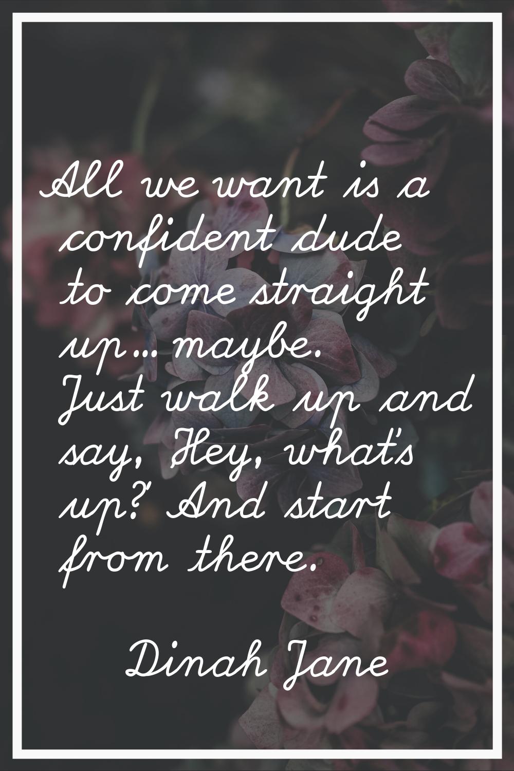 All we want is a confident dude to come straight up... maybe. Just walk up and say, 'Hey, what's up