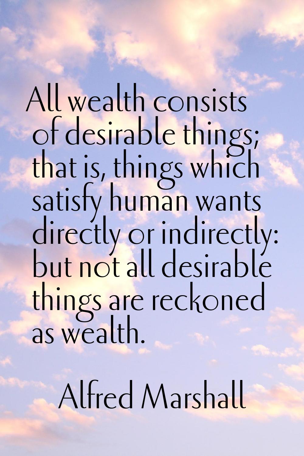 All wealth consists of desirable things; that is, things which satisfy human wants directly or indi