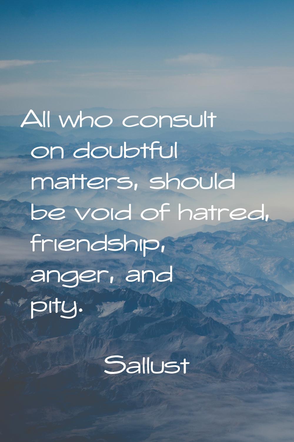 All who consult on doubtful matters, should be void of hatred, friendship, anger, and pity.