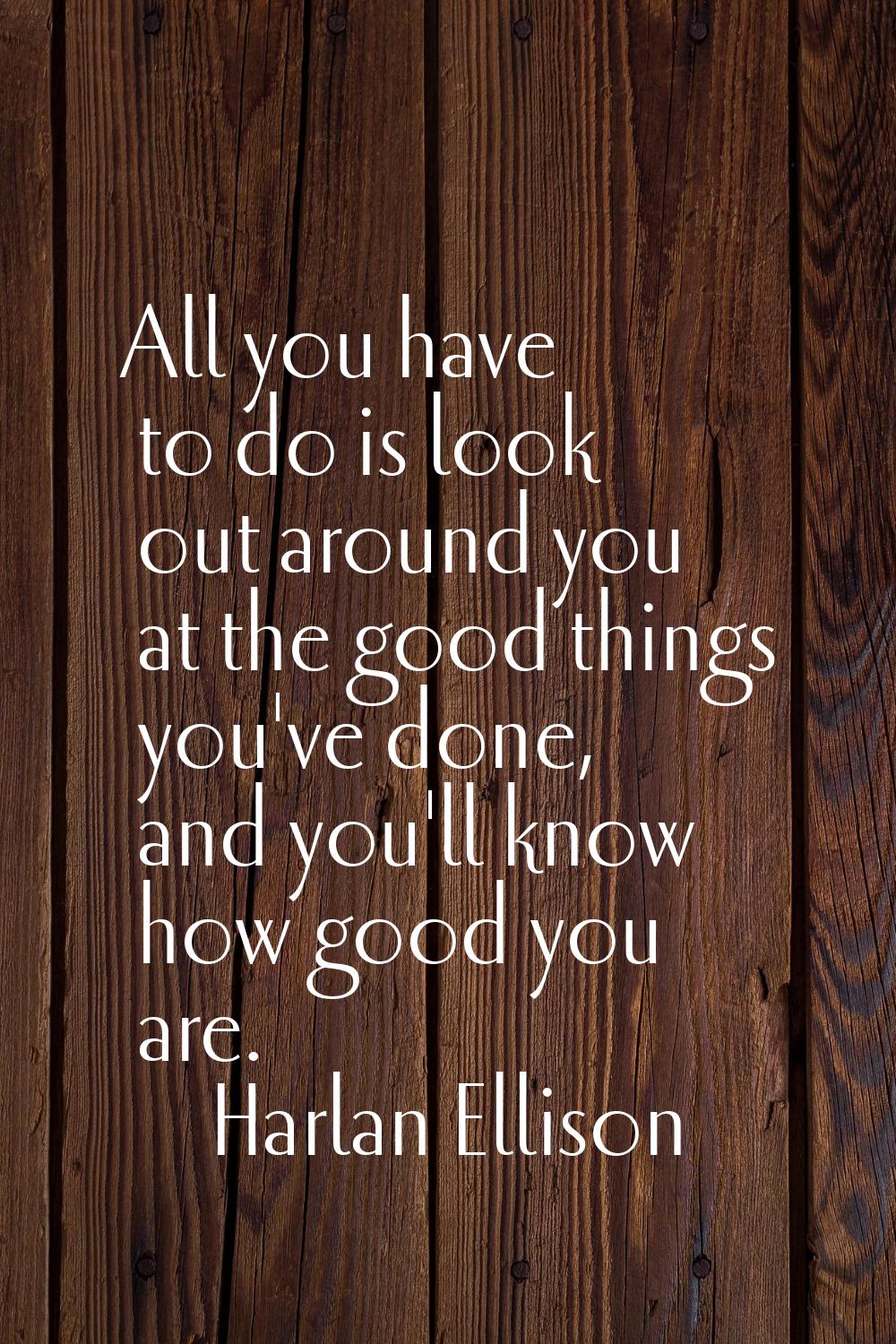 All you have to do is look out around you at the good things you've done, and you'll know how good 