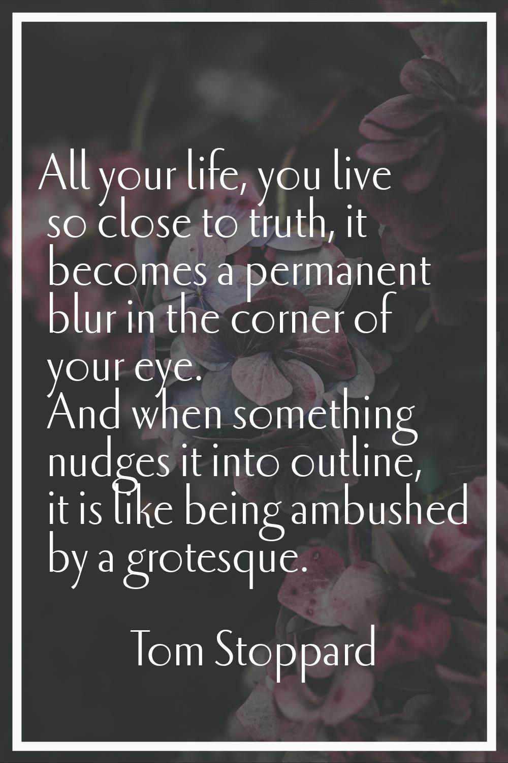 All your life, you live so close to truth, it becomes a permanent blur in the corner of your eye. A