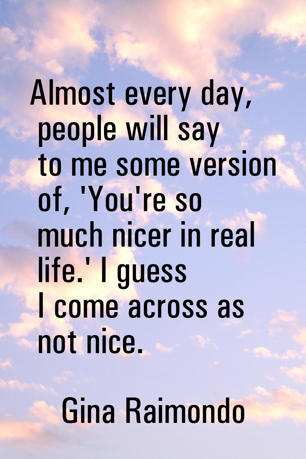 Almost every day, people will say to me some version of, 'You're so much nicer in real life.' I gue