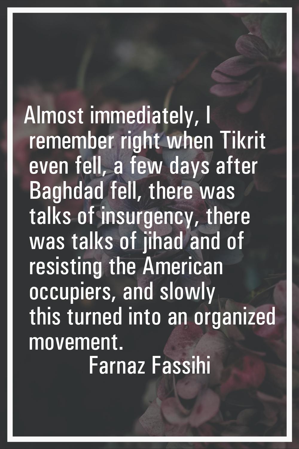 Almost immediately, I remember right when Tikrit even fell, a few days after Baghdad fell, there wa