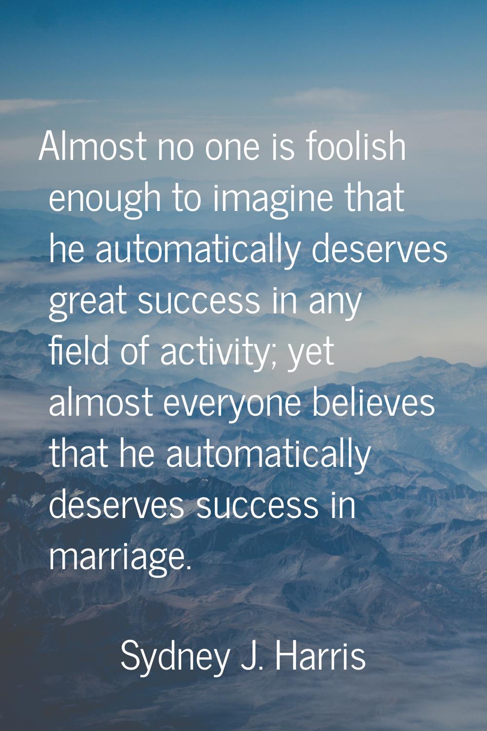 Almost no one is foolish enough to imagine that he automatically deserves great success in any fiel