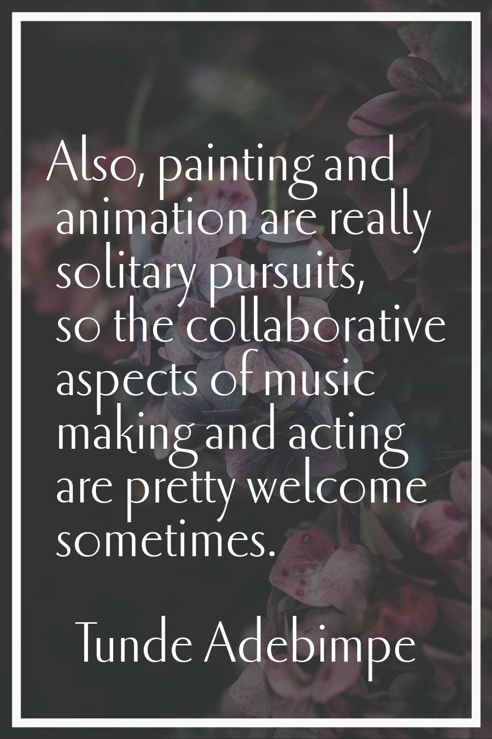 Also, painting and animation are really solitary pursuits, so the collaborative aspects of music ma