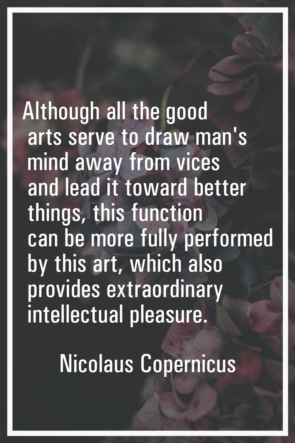 Although all the good arts serve to draw man's mind away from vices and lead it toward better thing