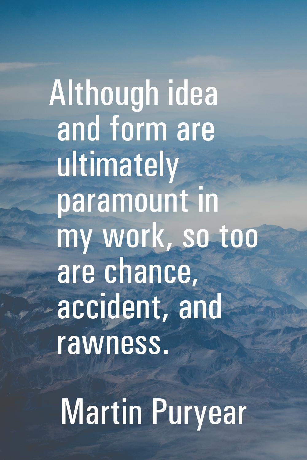 Although idea and form are ultimately paramount in my work, so too are chance, accident, and rawnes