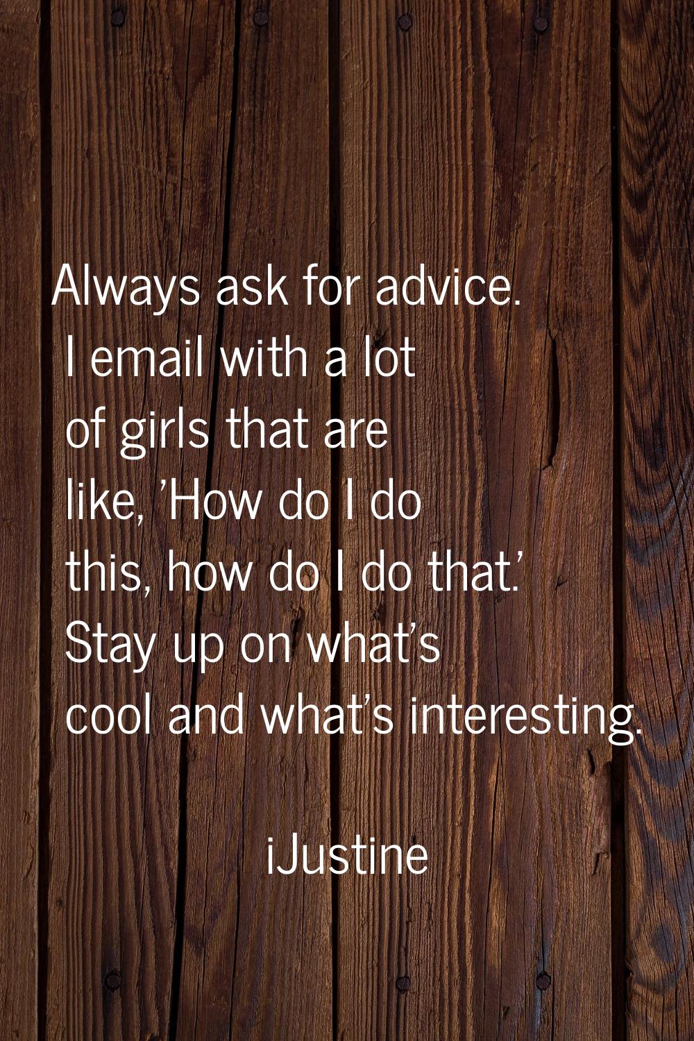 Always ask for advice. I email with a lot of girls that are like, 'How do I do this, how do I do th
