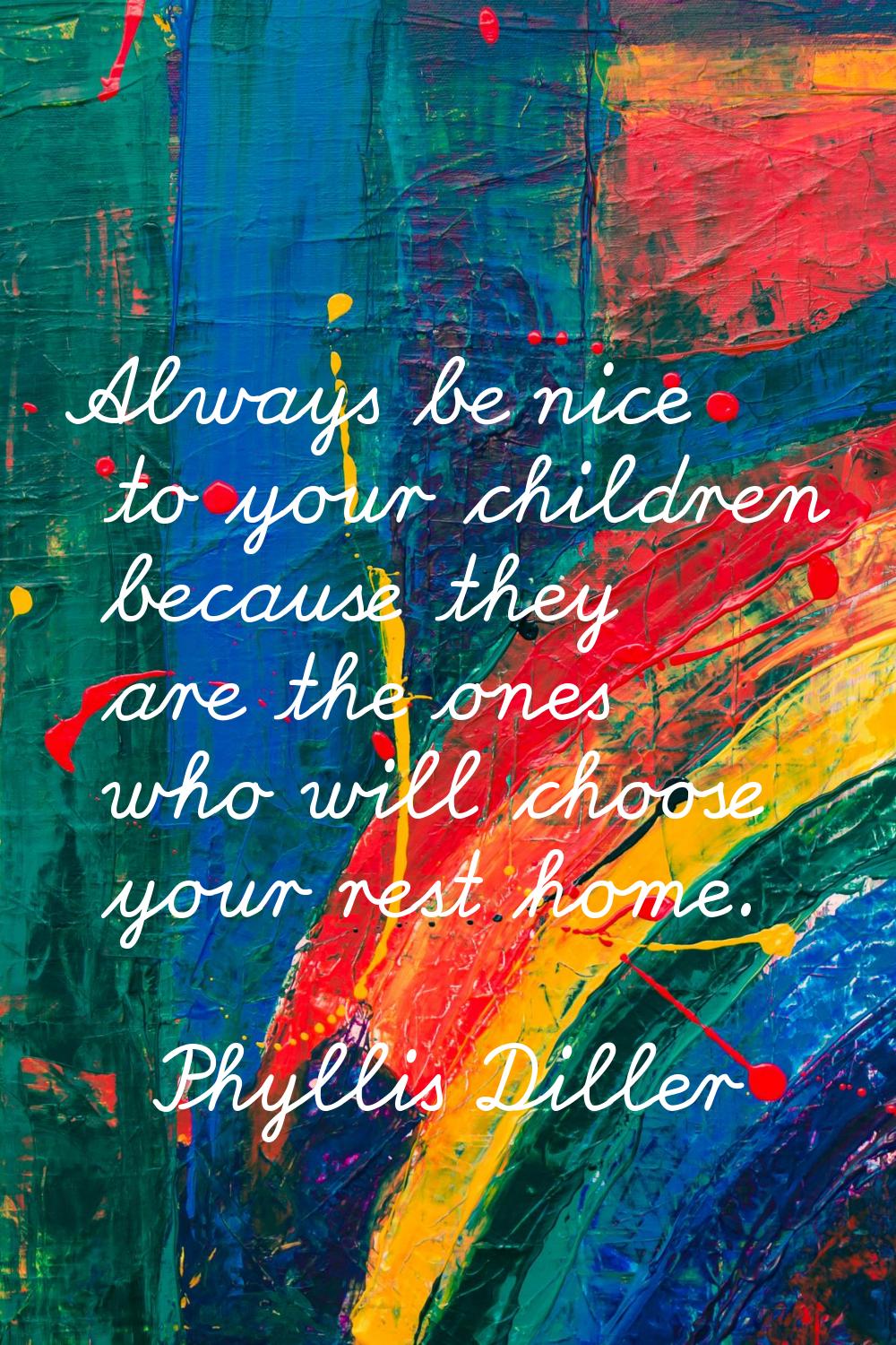 Always be nice to your children because they are the ones who will choose your rest home.