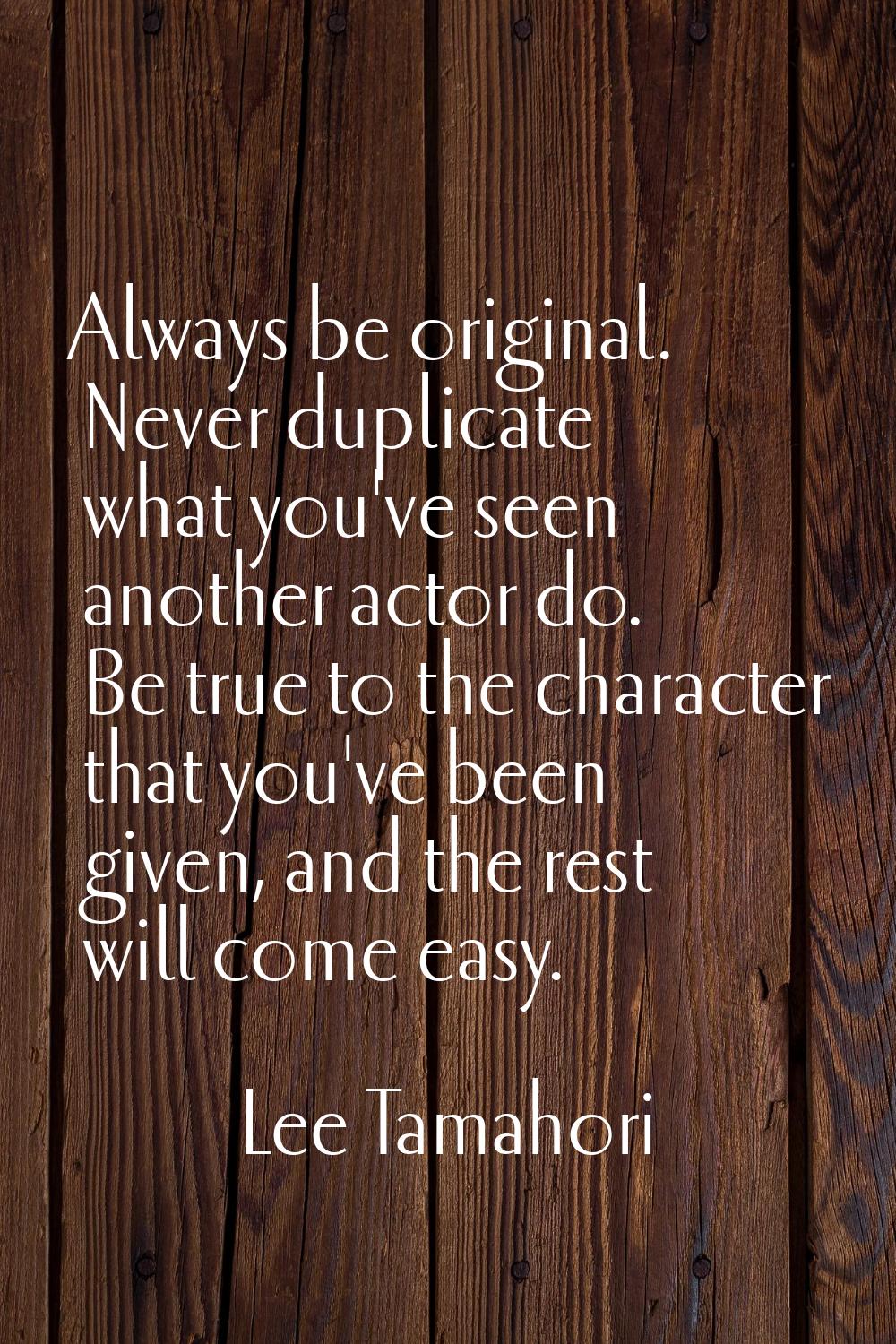 Always be original. Never duplicate what you've seen another actor do. Be true to the character tha