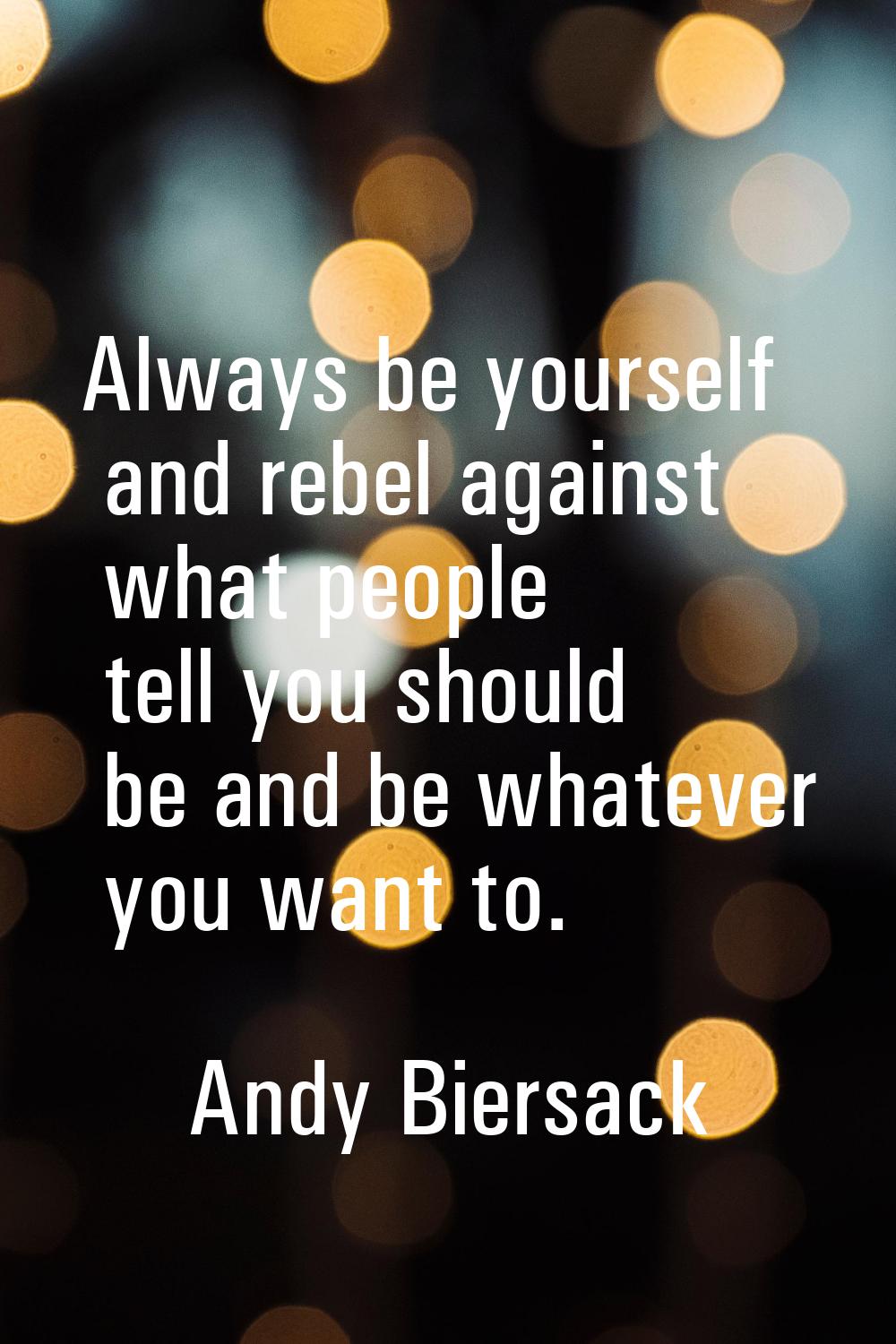 Always be yourself and rebel against what people tell you should be and be whatever you want to.