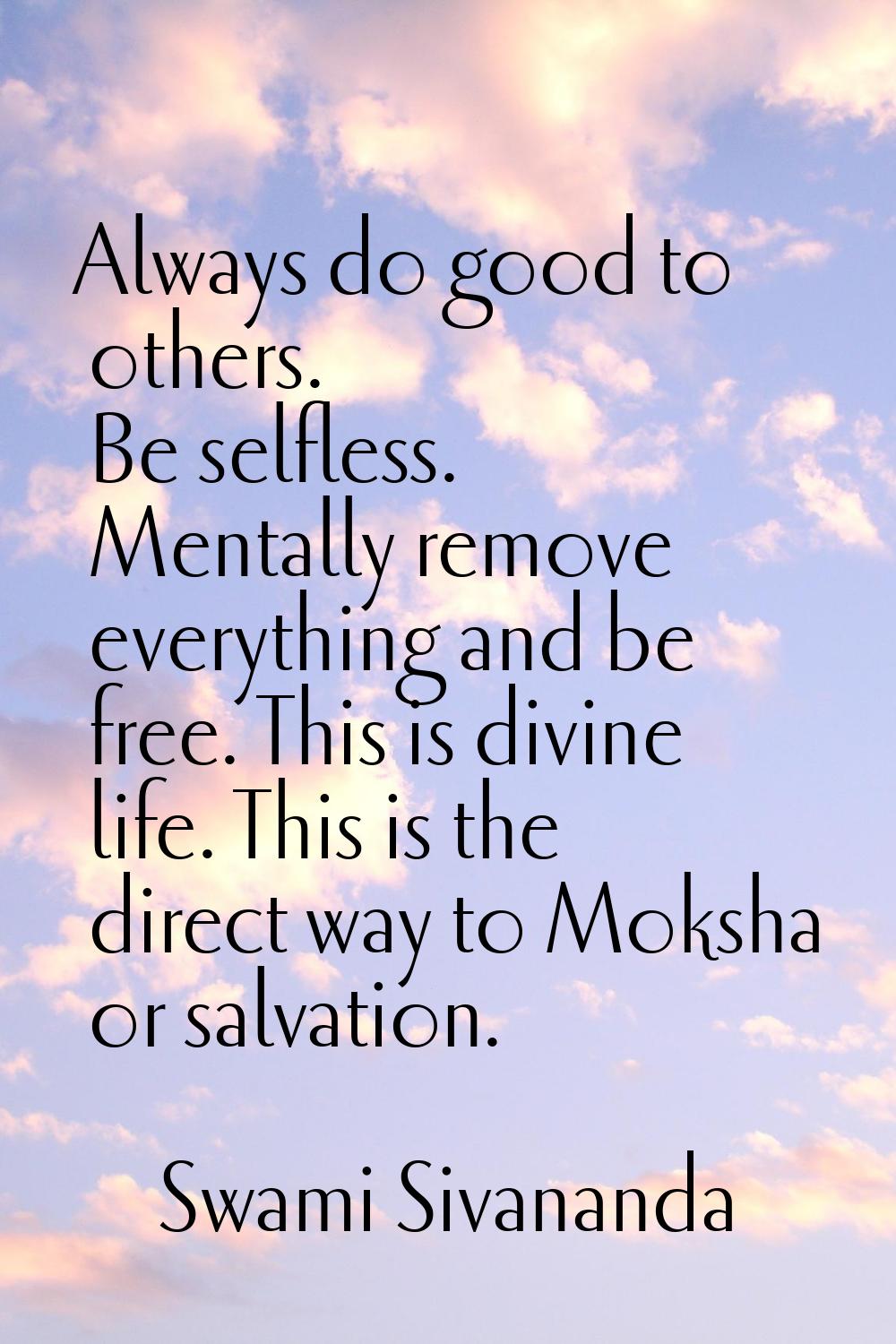 Always do good to others. Be selfless. Mentally remove everything and be free. This is divine life.
