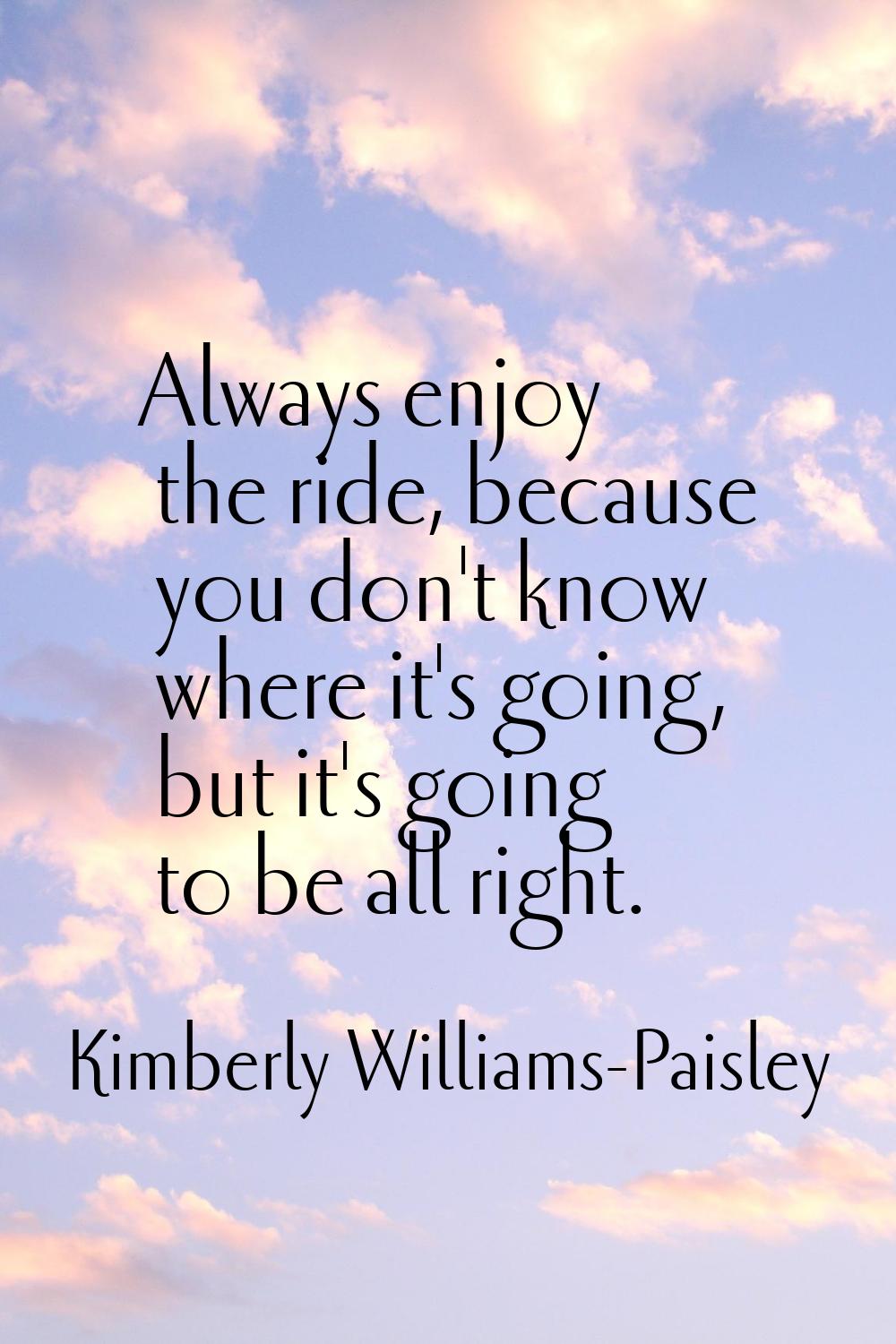 Always enjoy the ride, because you don't know where it's going, but it's going to be all right.