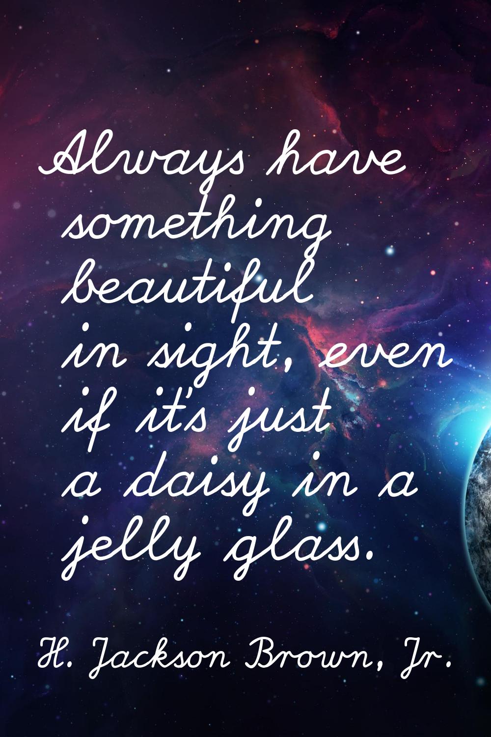 Always have something beautiful in sight, even if it's just a daisy in a jelly glass.