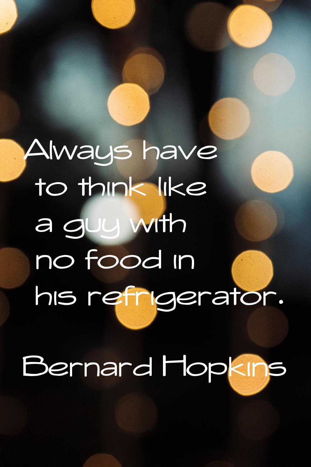 Always have to think like a guy with no food in his refrigerator.