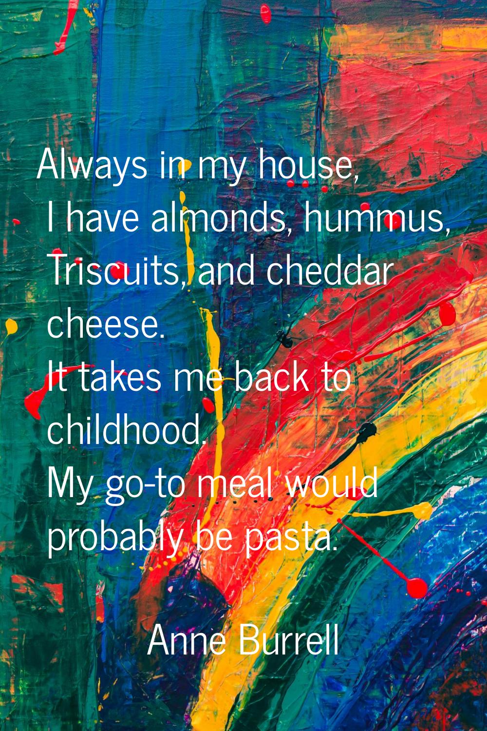 Always in my house, I have almonds, hummus, Triscuits, and cheddar cheese. It takes me back to chil