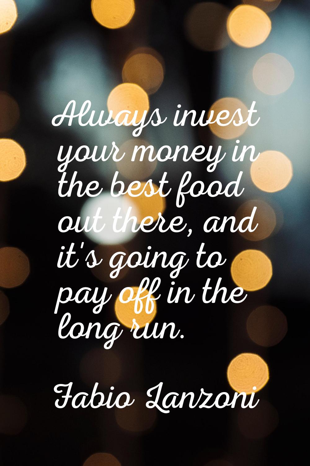 Always invest your money in the best food out there, and it's going to pay off in the long run.