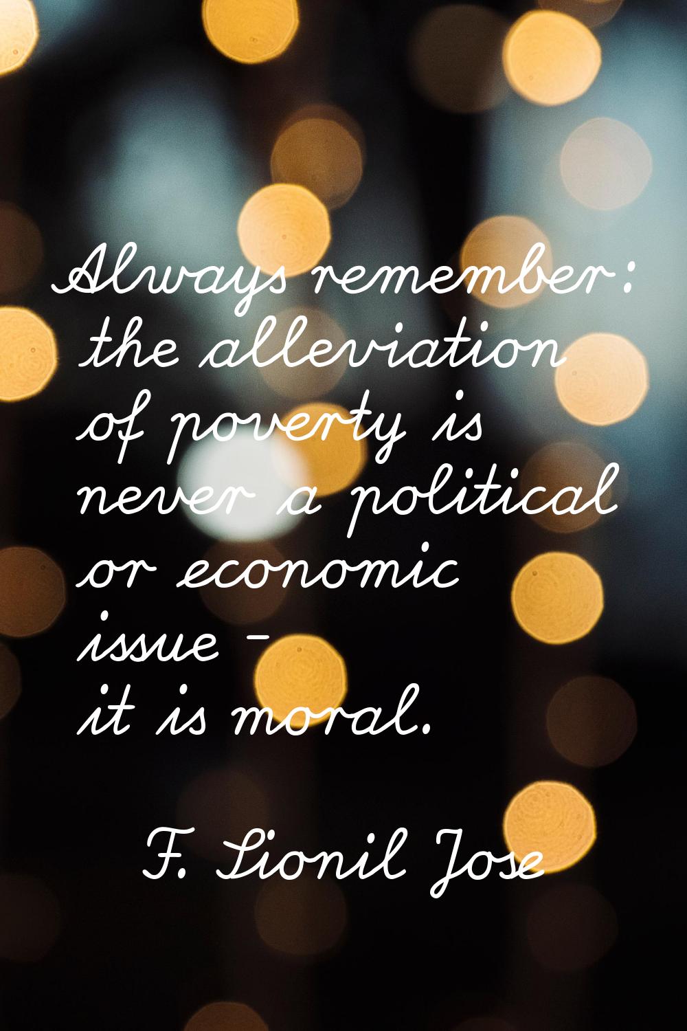 Always remember: the alleviation of poverty is never a political or economic issue - it is moral.