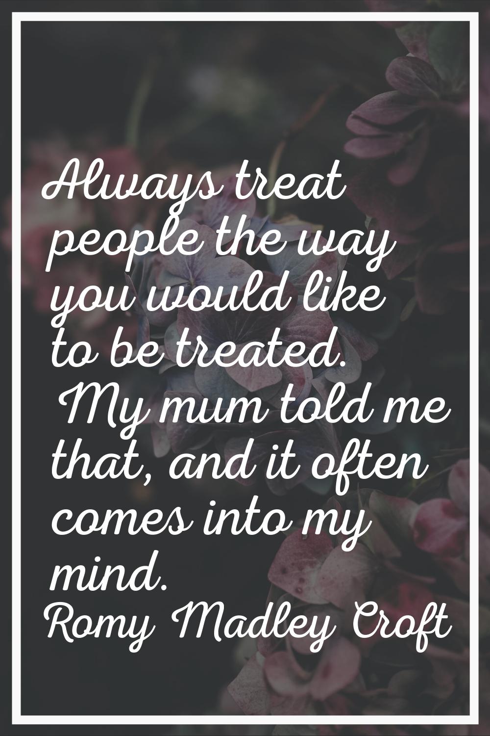 Always treat people the way you would like to be treated. My mum told me that, and it often comes i