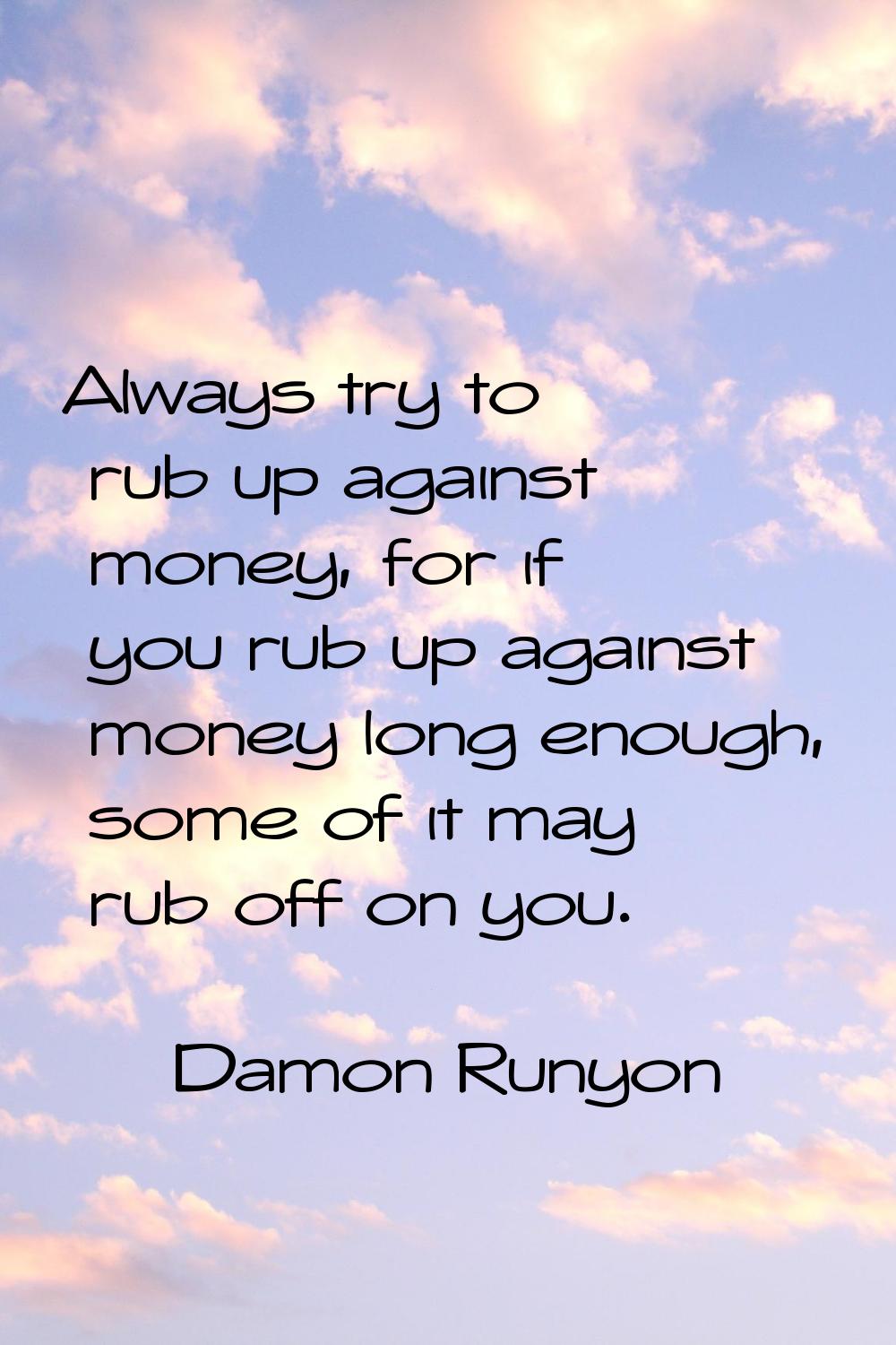 Always try to rub up against money, for if you rub up against money long enough, some of it may rub