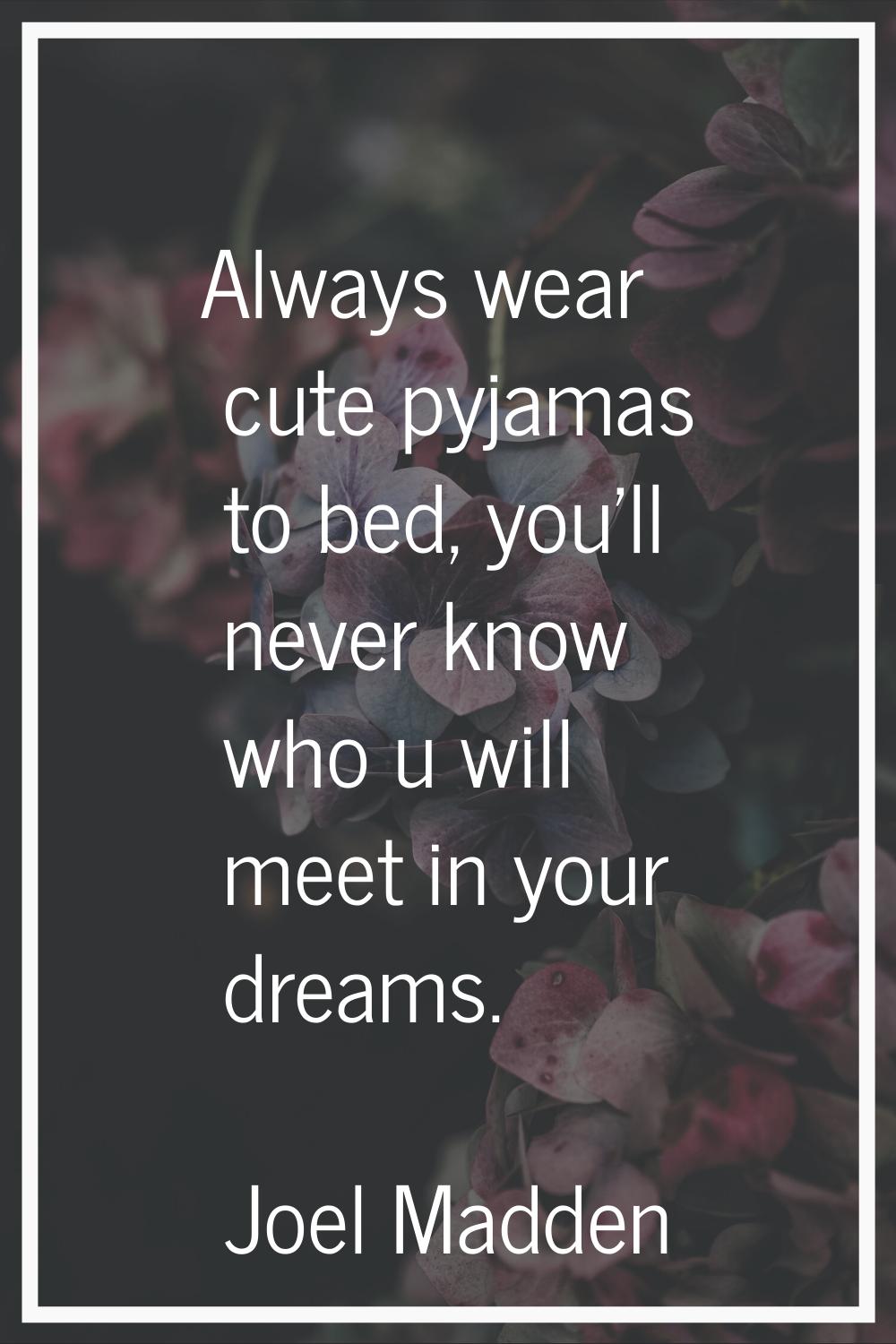 Always wear cute pyjamas to bed, you'll never know who u will meet in your dreams.