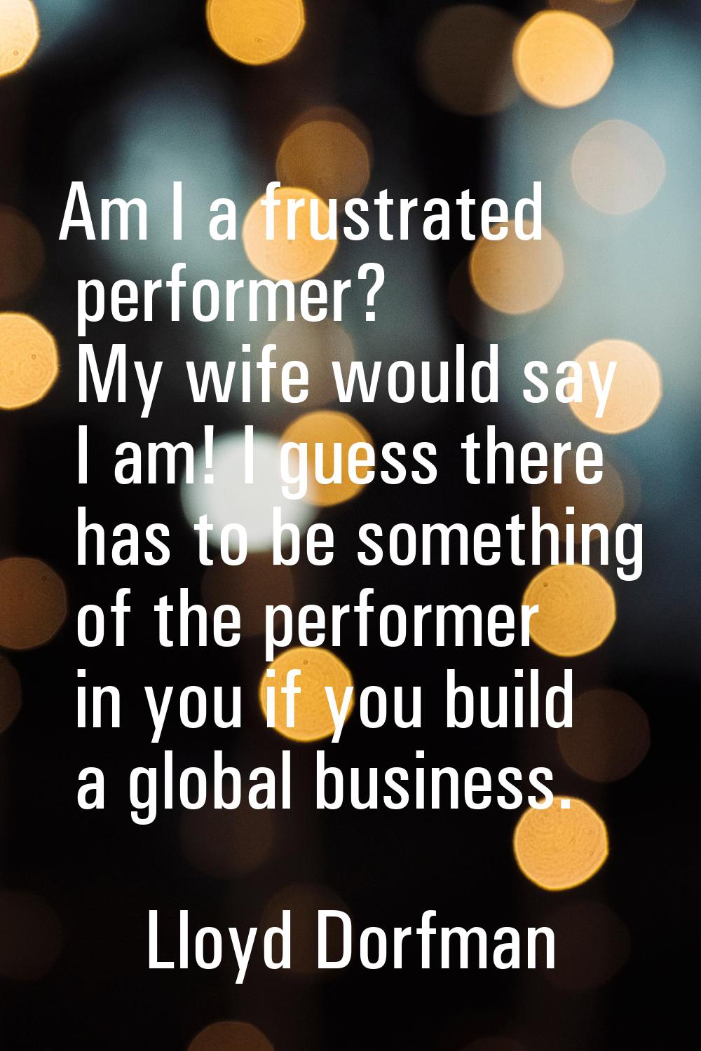 Am I a frustrated performer? My wife would say I am! I guess there has to be something of the perfo