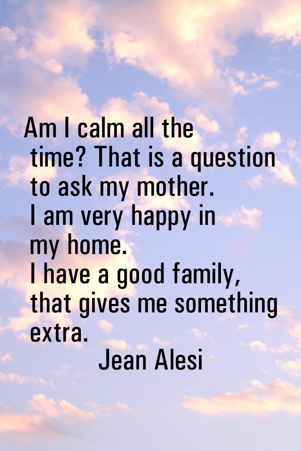 Am I calm all the time? That is a question to ask my mother. I am very happy in my home. I have a g