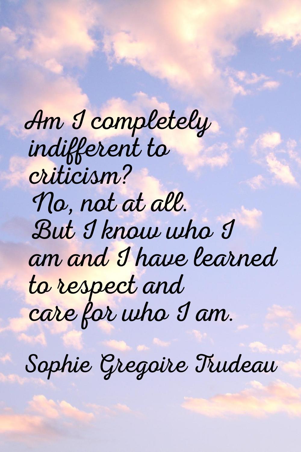 Am I completely indifferent to criticism? No, not at all. But I know who I am and I have learned to