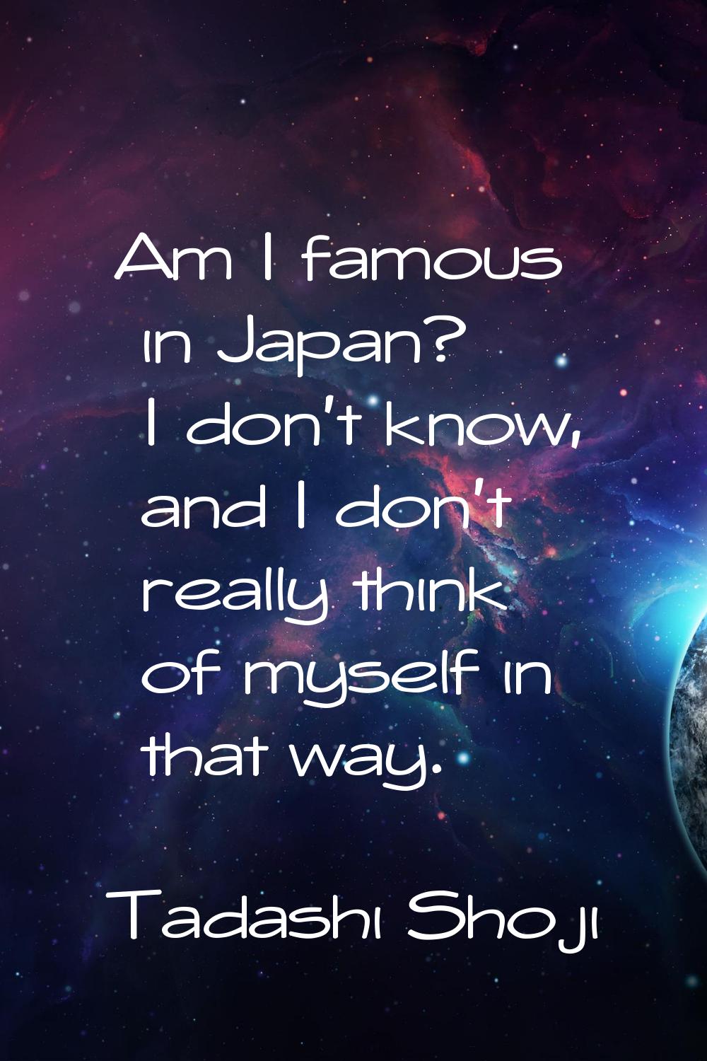 Am I famous in Japan? I don't know, and I don't really think of myself in that way.