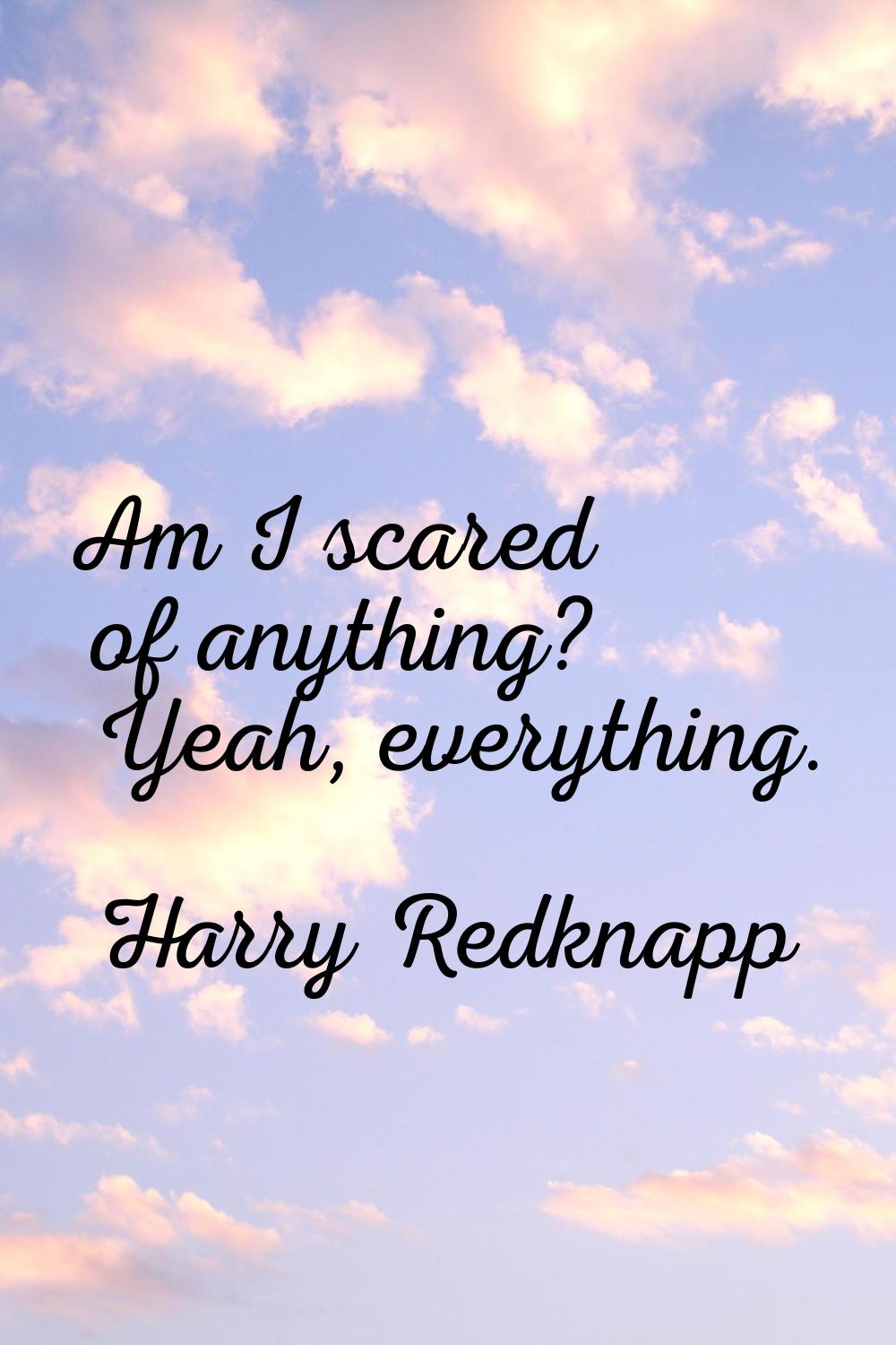 Am I scared of anything? Yeah, everything.