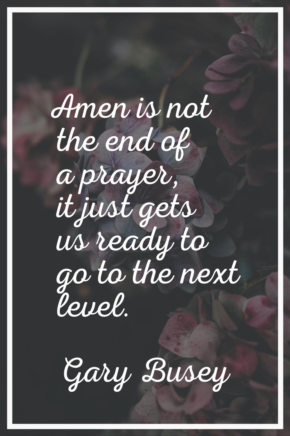 Amen is not the end of a prayer, it just gets us ready to go to the next level.